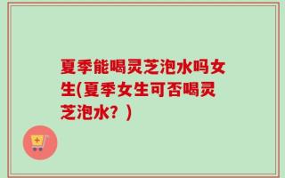 夏季能喝灵芝泡水吗女生(夏季女生可否喝灵芝泡水？)
