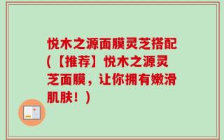 悦木之源面膜灵芝搭配(【推荐】悦木之源灵芝面膜，让你拥有嫩滑肌肤！)