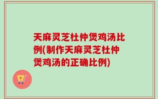 天麻灵芝杜仲煲鸡汤比例(制作天麻灵芝杜仲煲鸡汤的正确比例)