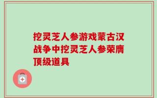 挖灵芝人参游戏蒙古汉战争中挖灵芝人参荣膺顶级道具