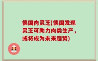 德国肉灵芝(德国发现灵芝可助力肉类生产，或将成为未来趋势)