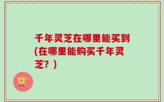 千年灵芝在哪里能买到(在哪里能购买千年灵芝？)