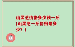 山灵芝价格多少钱一斤(山灵芝一斤价格是多少？)