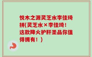 悦木之源灵芝水李佳琦拼(灵芝水×李佳琦！这款降火护肝圣品你值得拥有！)