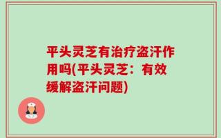 平头灵芝有治疗盗汗作用吗(平头灵芝：有效缓解盗汗问题)