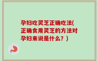 孕妇吃灵芝正确吃法(正确食用灵芝的方法对孕妇来说是什么？)