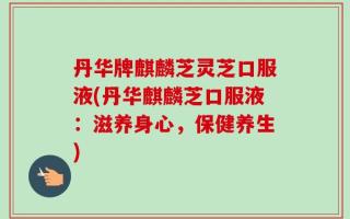 丹华牌麒麟芝灵芝口服液(丹华麒麟芝口服液：滋养身心，保健养生)