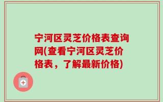 宁河区灵芝价格表查询网(查看宁河区灵芝价格表，了解最新价格)