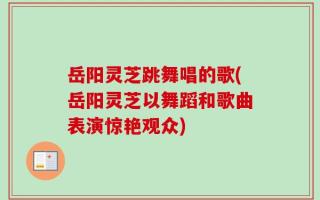 岳阳灵芝跳舞唱的歌(岳阳灵芝以舞蹈和歌曲表演惊艳观众)