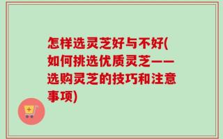 怎样选灵芝好与不好(如何挑选优质灵芝——选购灵芝的技巧和注意事项)