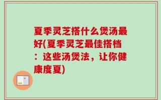 夏季灵芝搭什么煲汤最好(夏季灵芝最佳搭档：这些汤煲法，让你健康度夏)