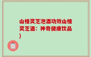 山楂灵芝泡酒功效山楂灵芝酒：神奇健康饮品)