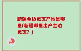 新疆金边灵芝产地是哪里(新疆哪里出产金边灵芝？)