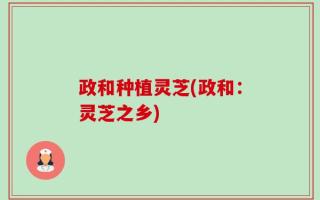 政和种植灵芝(政和：灵芝之乡)