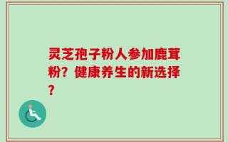 灵芝孢子粉人参加鹿茸粉？健康养生的新选择？