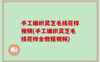 手工编织灵芝毛线花样视频(手工编织灵芝毛线花样全教程视频)