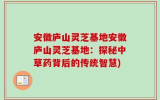 安徽庐山灵芝基地安徽庐山灵芝基地：探秘中草药背后的传统智慧)
