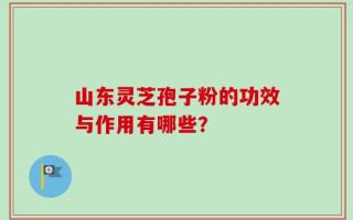 山东灵芝孢子粉的功效与作用有哪些？