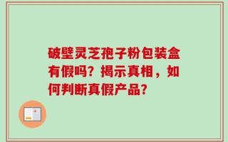 破壁灵芝孢子粉包装盒有假吗？揭示真相，如何判断真假产品？