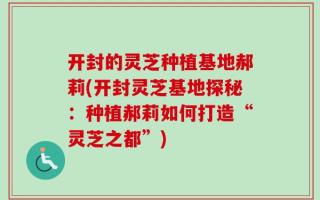 开封的灵芝种植基地郝莉(开封灵芝基地探秘：种植郝莉如何打造“灵芝之都”)