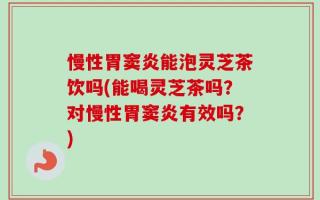 慢性胃窦炎能泡灵芝茶饮吗(能喝灵芝茶吗？对慢性胃窦炎有效吗？)