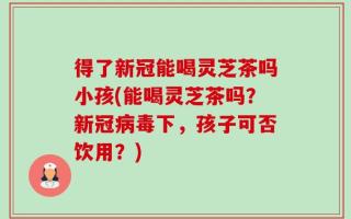 得了新冠能喝灵芝茶吗小孩(能喝灵芝茶吗？新冠病毒下，孩子可否饮用？)