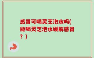 感冒可喝灵芝泡水吗(能喝灵芝泡水缓解感冒？)