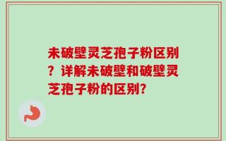 未破壁灵芝孢子粉区别？详解未破壁和破壁灵芝孢子粉的区别？