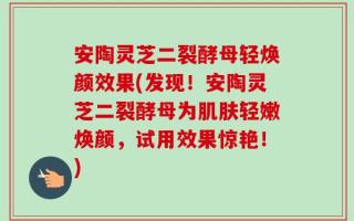 安陶灵芝二裂酵母轻焕颜效果(发现！安陶灵芝二裂酵母为肌肤轻嫩焕颜，试用效果惊艳！)