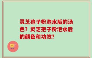 灵芝孢子粉泡水后的汤色？灵芝孢子粉泡水后的颜色和功效？