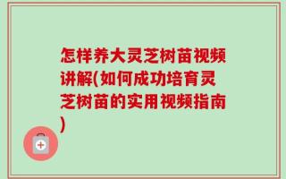 怎样养大灵芝树苗视频讲解(如何成功培育灵芝树苗的实用视频指南)
