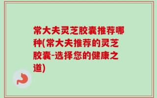 常大夫灵芝胶囊推荐哪种(常大夫推荐的灵芝胶囊-选择您的健康之道)