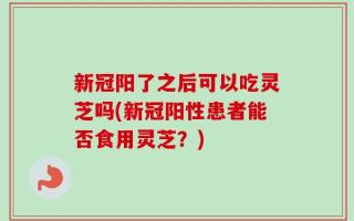 新冠阳了之后可以吃灵芝吗(新冠阳性患者能否食用灵芝？)