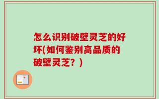 怎么识别破壁灵芝的好坏(如何鉴别高品质的破壁灵芝？)