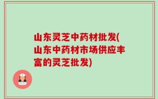 山东灵芝中药材批发(山东中药材市场供应丰富的灵芝批发)