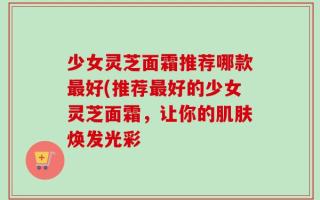 少女灵芝面霜推荐哪款最好(推荐最好的少女灵芝面霜，让你的肌肤焕发光彩