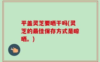 平盖灵芝要晒干吗(灵芝的最佳保存方式是晾晒。)