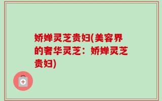 娇婵灵芝贵妇(美容界的奢华灵芝：娇婵灵芝贵妇)