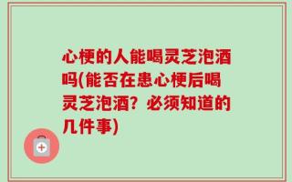 心梗的人能喝灵芝泡酒吗(能否在患心梗后喝灵芝泡酒？必须知道的几件事)