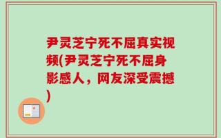 尹灵芝宁死不屈真实视频(尹灵芝宁死不屈身影感人，网友深受震撼)
