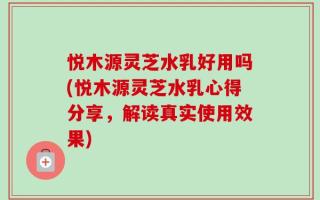 悦木源灵芝水乳好用吗(悦木源灵芝水乳心得分享，解读真实使用效果)
