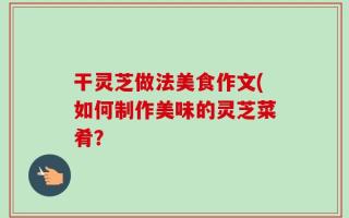 干灵芝做法美食作文(如何制作美味的灵芝菜肴？