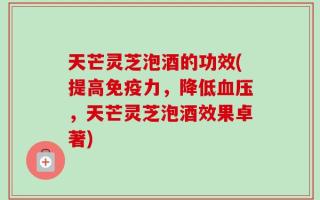 天芒灵芝泡酒的功效(提高免疫力，降低血压，天芒灵芝泡酒效果卓著)