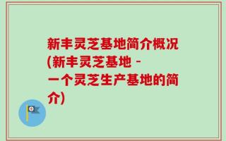 新丰灵芝基地简介概况(新丰灵芝基地 - 一个灵芝生产基地的简介)