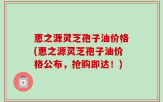 惠之源灵芝孢子油价格(惠之源灵芝孢子油价格公布，抢购即达！)