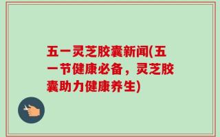 五一灵芝胶囊新闻(五一节健康必备，灵芝胶囊助力健康养生)