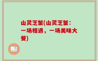 山灵芝蟹(山灵芝蟹：一场相遇，一场美味大餐)