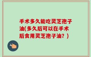 手术多久能吃灵芝孢子油(多久后可以在手术后食用灵芝孢子油？)