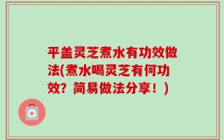平盖灵芝煮水有功效做法(煮水喝灵芝有何功效？简易做法分享！)