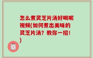 怎么煮灵芝片汤好喝呢视频(如何煮出美味的灵芝片汤？教你一招！)